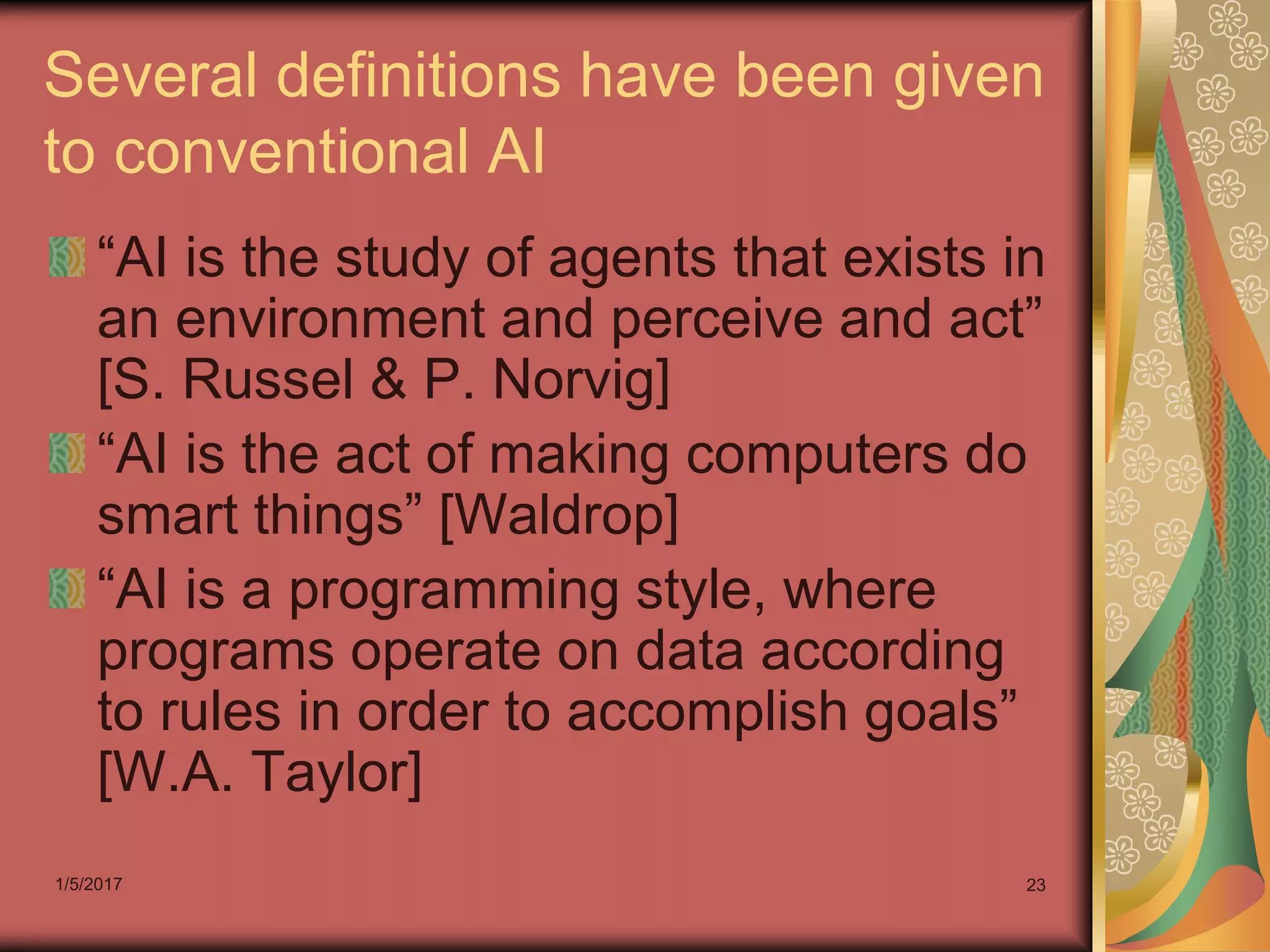 1/5/2017 23
Several definitions have been given
to conventional AI
“AI is the study of agents that exists in
an environment and perceive and act”
[S. Russel & P. Norvig]
“AI is the act of making computers do
smart things” [Waldrop]
“AI is a programming style, where
programs operate on data according
to rules in order to accomplish goals”
[W.A. Taylor]
 