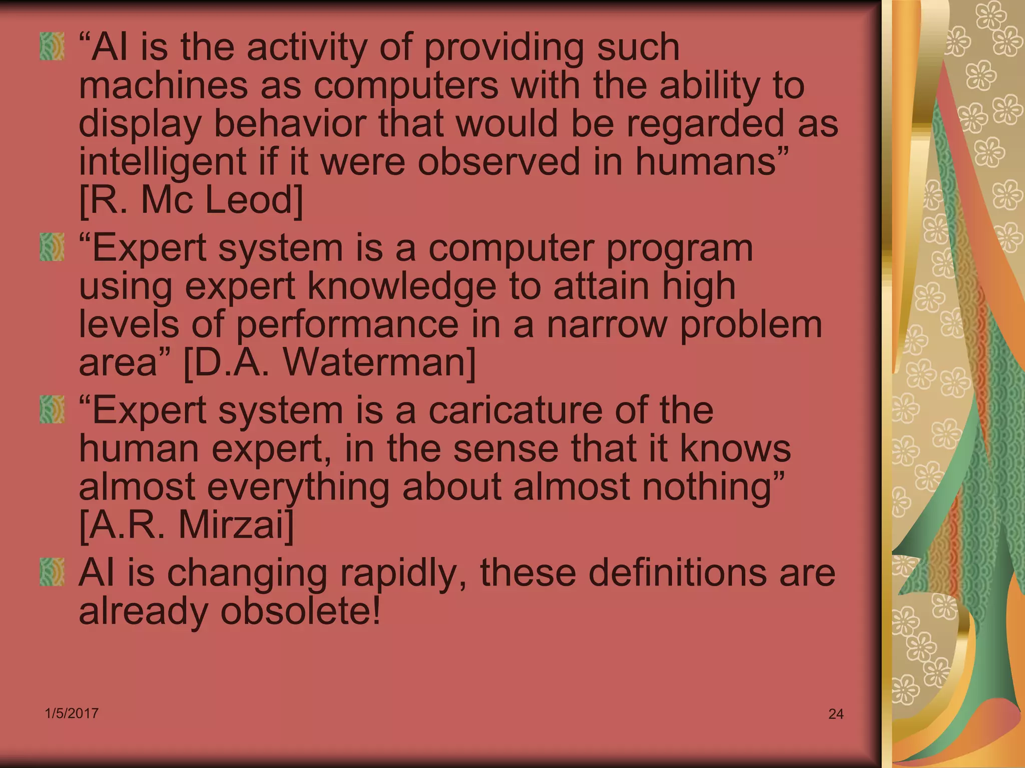 1/5/2017 24
“AI is the activity of providing such
machines as computers with the ability to
display behavior that would be regarded as
intelligent if it were observed in humans”
[R. Mc Leod]
“Expert system is a computer program
using expert knowledge to attain high
levels of performance in a narrow problem
area” [D.A. Waterman]
“Expert system is a caricature of the
human expert, in the sense that it knows
almost everything about almost nothing”
[A.R. Mirzai]
AI is changing rapidly, these definitions are
already obsolete!
 