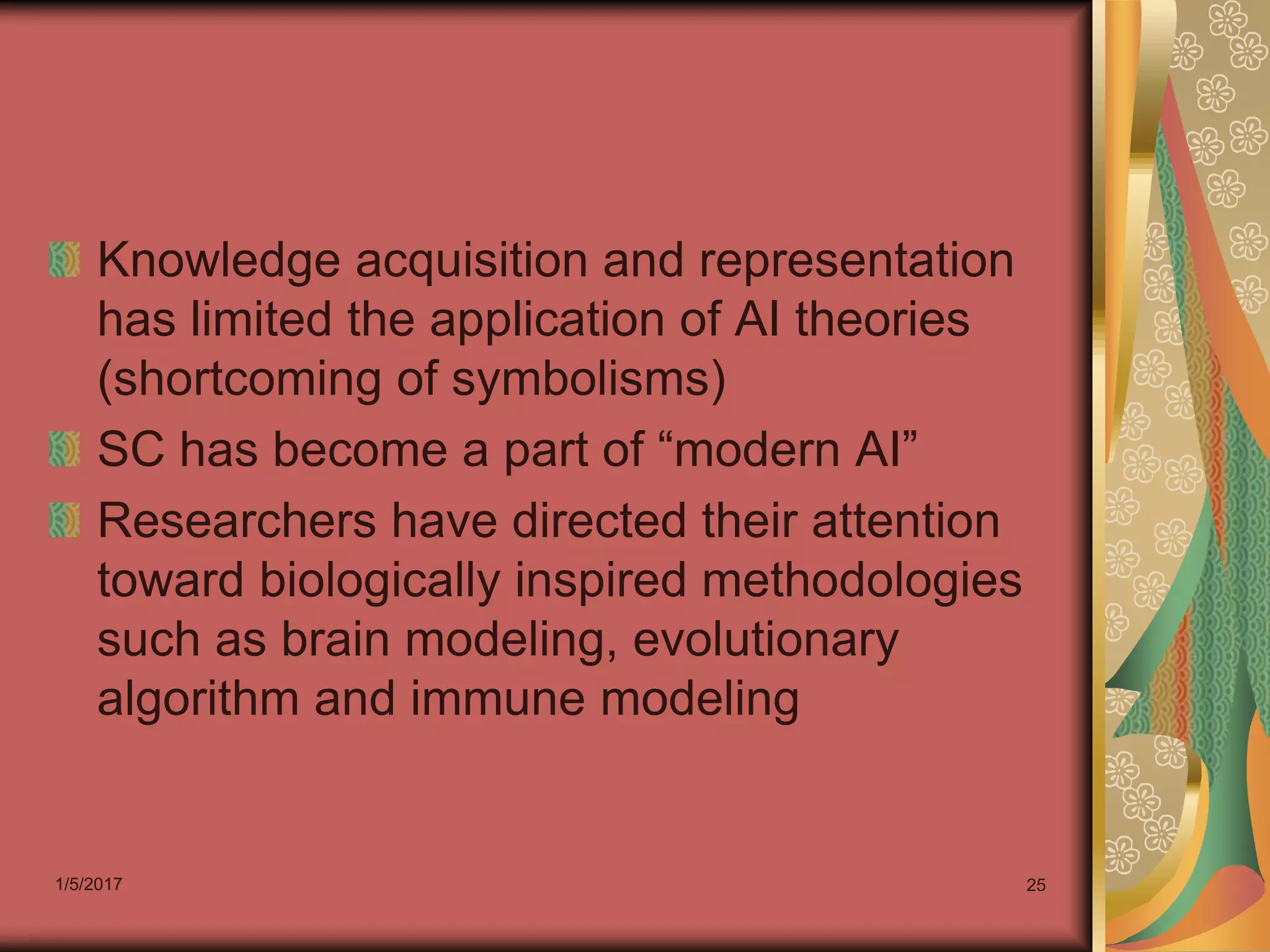 1/5/2017 25
Knowledge acquisition and representation
has limited the application of AI theories
(shortcoming of symbolisms)
SC has become a part of “modern AI”
Researchers have directed their attention
toward biologically inspired methodologies
such as brain modeling, evolutionary
algorithm and immune modeling
 
