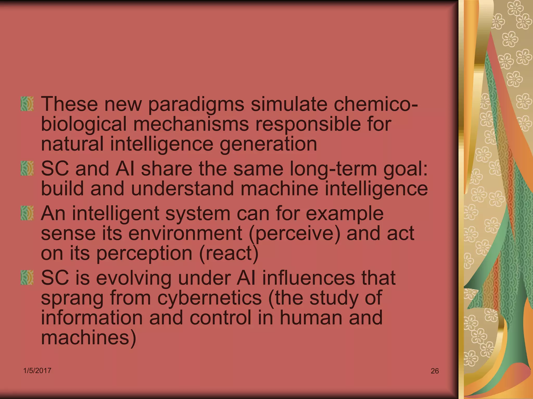 1/5/2017 26
These new paradigms simulate chemico-
biological mechanisms responsible for
natural intelligence generation
SC and AI share the same long-term goal:
build and understand machine intelligence
An intelligent system can for example
sense its environment (perceive) and act
on its perception (react)
SC is evolving under AI influences that
sprang from cybernetics (the study of
information and control in human and
machines)
 