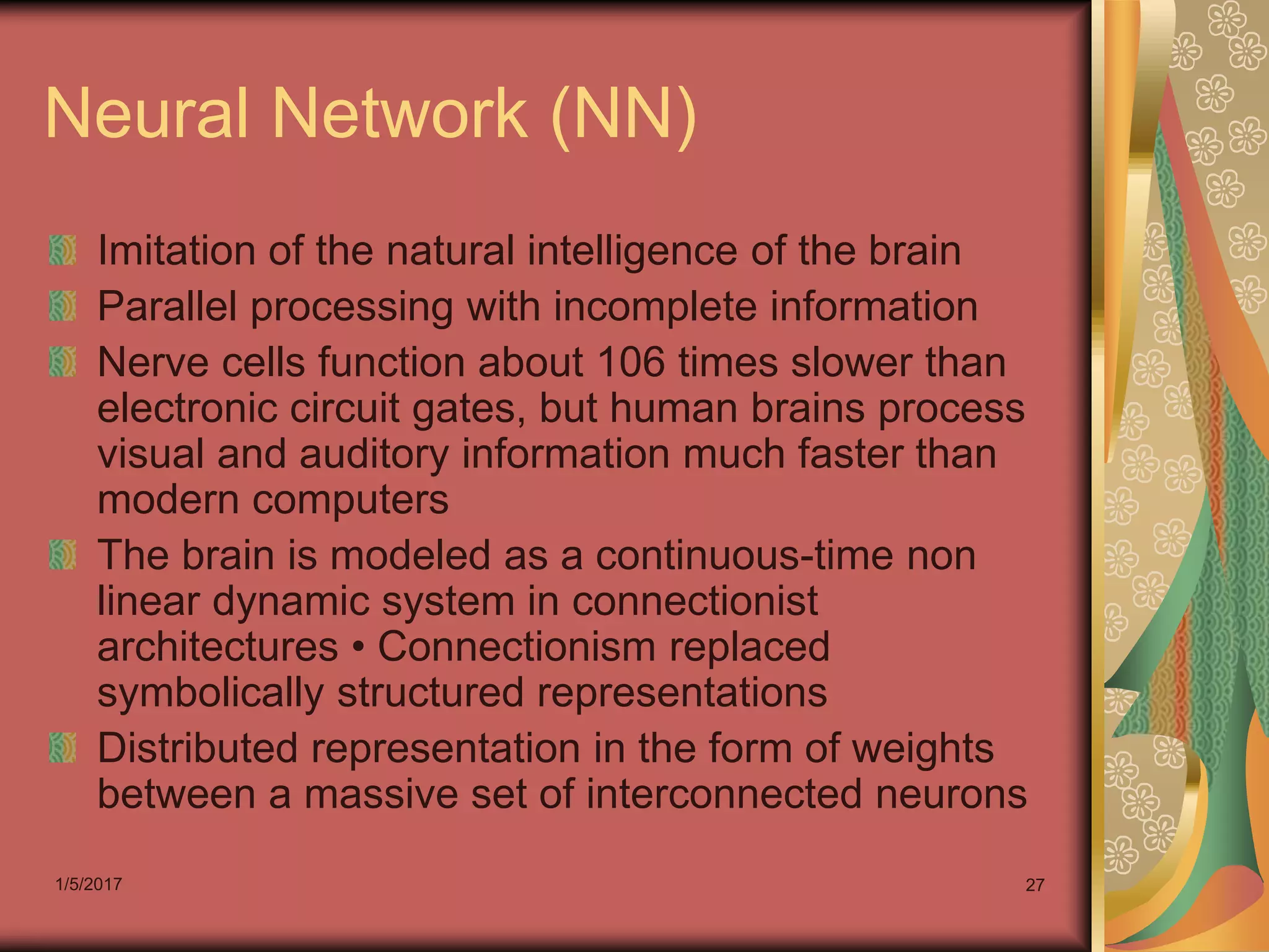 1/5/2017 27
Neural Network (NN)
Imitation of the natural intelligence of the brain
Parallel processing with incomplete information
Nerve cells function about 106 times slower than
electronic circuit gates, but human brains process
visual and auditory information much faster than
modern computers
The brain is modeled as a continuous-time non
linear dynamic system in connectionist
architectures • Connectionism replaced
symbolically structured representations
Distributed representation in the form of weights
between a massive set of interconnected neurons
 