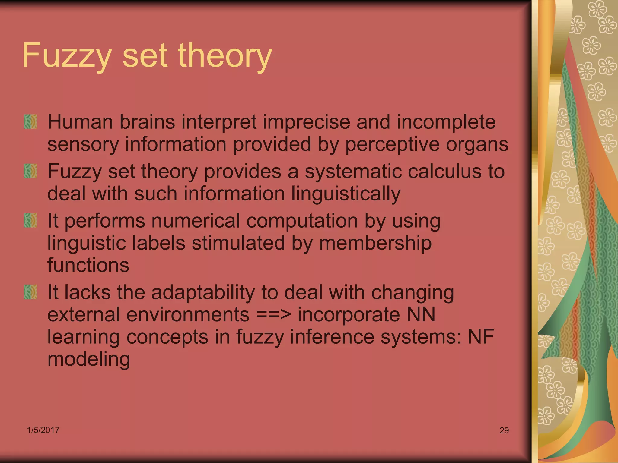 1/5/2017 29
Fuzzy set theory
Human brains interpret imprecise and incomplete
sensory information provided by perceptive organs
Fuzzy set theory provides a systematic calculus to
deal with such information linguistically
It performs numerical computation by using
linguistic labels stimulated by membership
functions
It lacks the adaptability to deal with changing
external environments ==> incorporate NN
learning concepts in fuzzy inference systems: NF
modeling
 