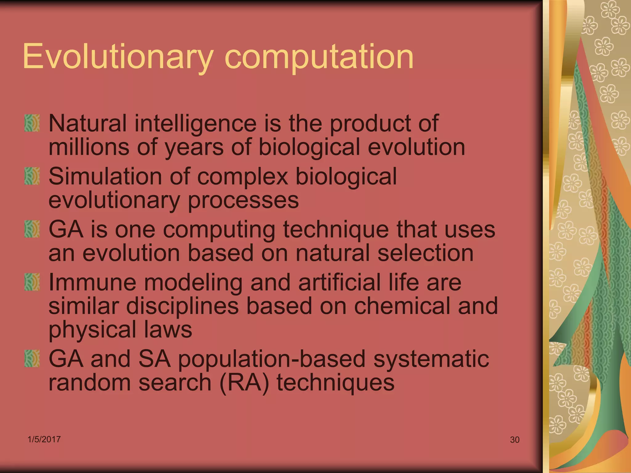 1/5/2017 30
Evolutionary computation
Natural intelligence is the product of
millions of years of biological evolution
Simulation of complex biological
evolutionary processes
GA is one computing technique that uses
an evolution based on natural selection
Immune modeling and artificial life are
similar disciplines based on chemical and
physical laws
GA and SA population-based systematic
random search (RA) techniques
 