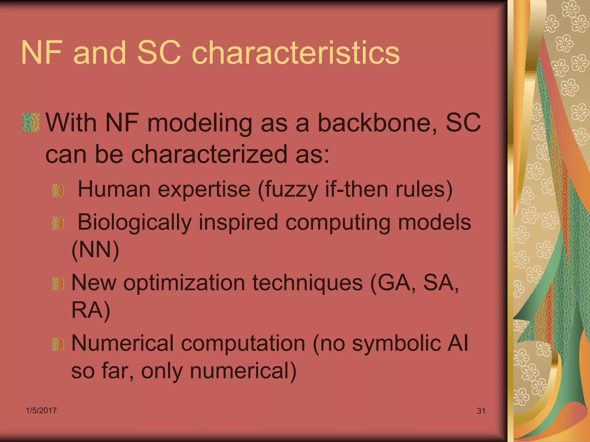 1/5/2017 31
NF and SC characteristics
With NF modeling as a backbone, SC
can be characterized as:
Human expertise (fuzzy if-then rules)
Biologically inspired computing models
(NN)
New optimization techniques (GA, SA,
RA)
Numerical computation (no symbolic AI
so far, only numerical)
 