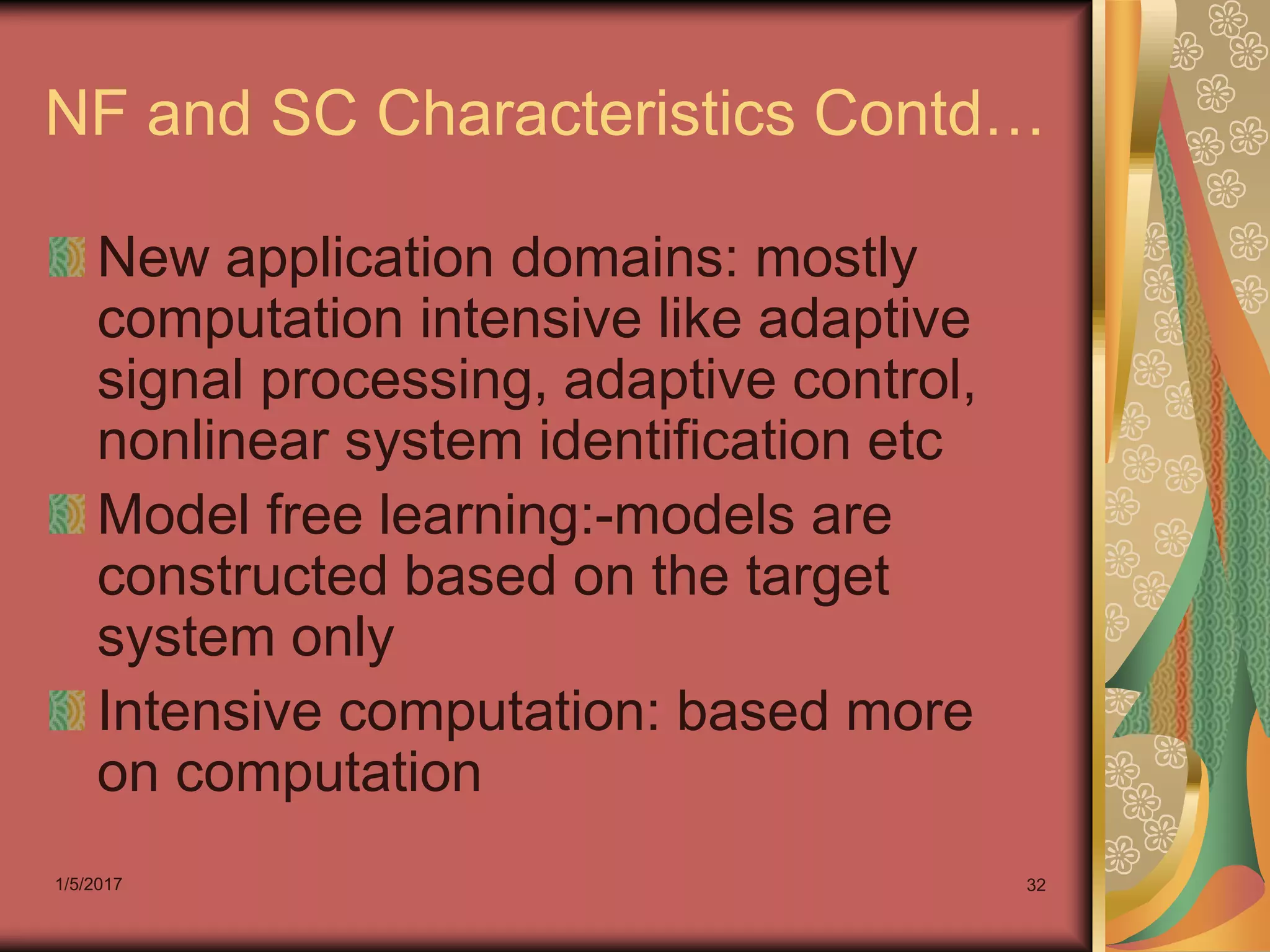 1/5/2017 32
NF and SC Characteristics Contd…
New application domains: mostly
computation intensive like adaptive
signal processing, adaptive control,
nonlinear system identification etc
Model free learning:-models are
constructed based on the target
system only
Intensive computation: based more
on computation
 