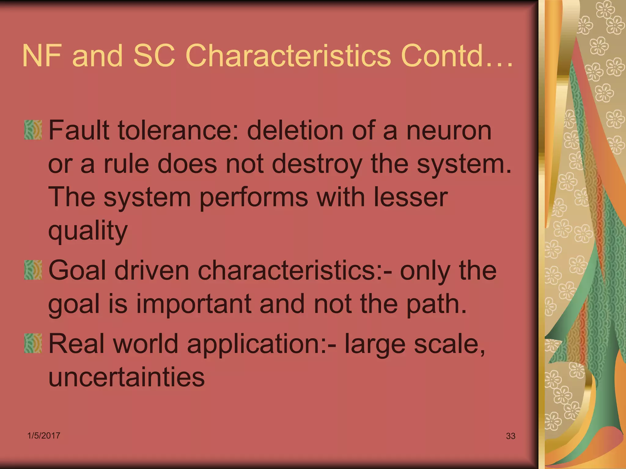 1/5/2017 33
NF and SC Characteristics Contd…
Fault tolerance: deletion of a neuron
or a rule does not destroy the system.
The system performs with lesser
quality
Goal driven characteristics:- only the
goal is important and not the path.
Real world application:- large scale,
uncertainties
 
