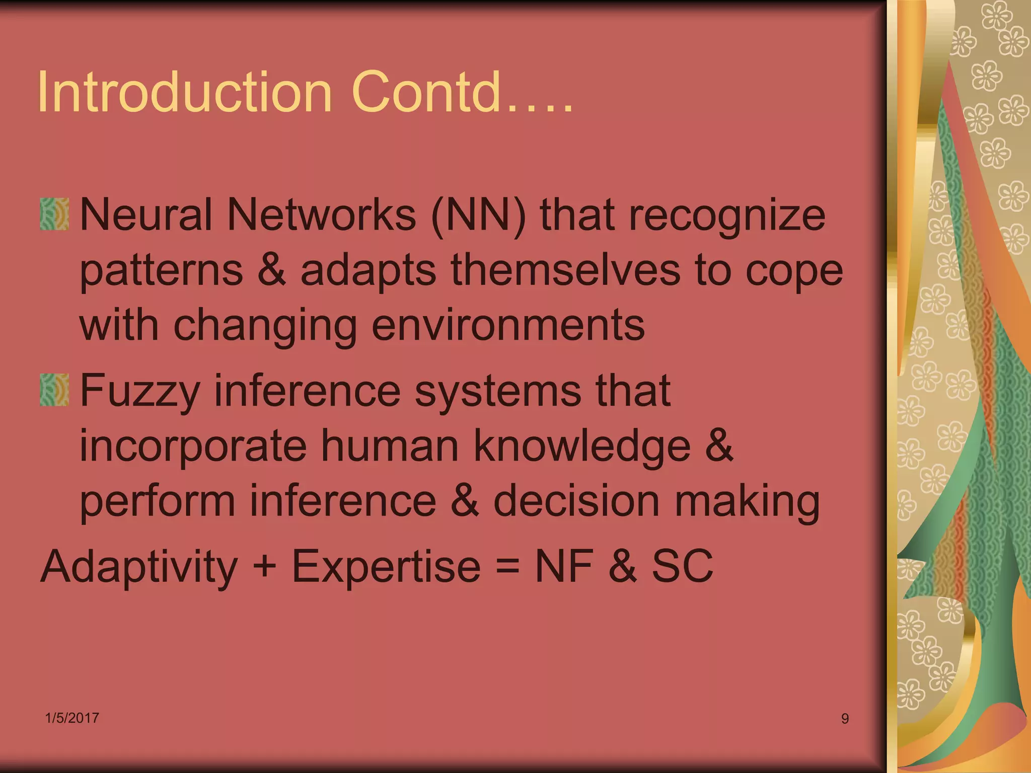 1/5/2017 9
Introduction Contd….
Neural Networks (NN) that recognize
patterns & adapts themselves to cope
with changing environments
Fuzzy inference systems that
incorporate human knowledge &
perform inference & decision making
Adaptivity + Expertise = NF & SC
 