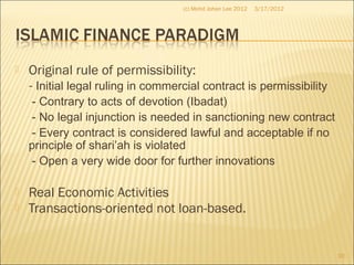  Original rule of permissibility:
- Initial legal ruling in commercial contract is permissibility
- Contrary to acts of devotion (Ibadat)
- No legal injunction is needed in sanctioning new contract
- Every contract is considered lawful and acceptable if no
principle of shari’ah is violated
- Open a very wide door for further innovations
 Real Economic Activities
 Transactions-oriented not loan-based.
3/17/2012
10
(c) Mohd Johan Lee 2012
 