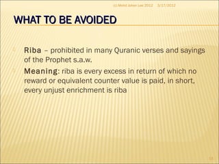 WHAT TO BE AVOIDEDWHAT TO BE AVOIDED
 Riba – prohibited in many Quranic verses and sayings
of the Prophet s.a.w.
 Meaning: riba is every excess in return of which no
reward or equivalent counter value is paid, in short,
every unjust enrichment is riba
3/17/2012
13
(c) Mohd Johan Lee 2012
 