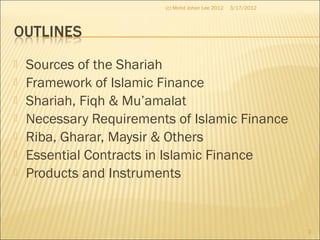  Sources of the Shariah
 Framework of Islamic Finance
 Shariah, Fiqh & Mu’amalat
 Necessary Requirements of Islamic Finance
 Riba, Gharar, Maysir & Others
 Essential Contracts in Islamic Finance
 Products and Instruments
3/17/2012
2
(c) Mohd Johan Lee 2012
 