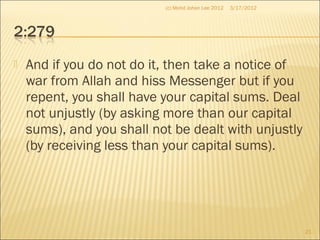  And if you do not do it, then take a notice of
war from Allah and hiss Messenger but if you
repent, you shall have your capital sums. Deal
not unjustly (by asking more than our capital
sums), and you shall not be dealt with unjustly
(by receiving less than your capital sums).
3/17/2012
21
(c) Mohd Johan Lee 2012
 