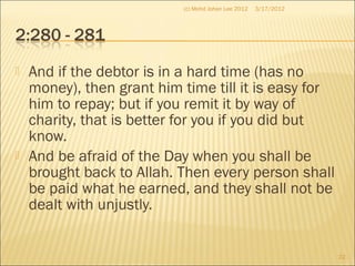  And if the debtor is in a hard time (has no
money), then grant him time till it is easy for
him to repay; but if you remit it by way of
charity, that is better for you if you did but
know.
 And be afraid of the Day when you shall be
brought back to Allah. Then every person shall
be paid what he earned, and they shall not be
dealt with unjustly.
3/17/2012
22
(c) Mohd Johan Lee 2012
 