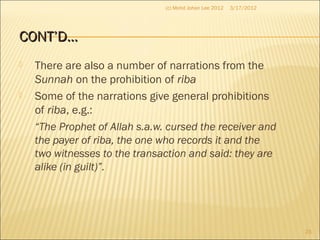 CONT’D…CONT’D…
 There are also a number of narrations from the
Sunnah on the prohibition of riba
 Some of the narrations give general prohibitions
of riba, e.g.:
“The Prophet of Allah s.a.w. cursed the receiver and
the payer of riba, the one who records it and the
two witnesses to the transaction and said: they are
alike (in guilt)”.
3/17/2012
23
(c) Mohd Johan Lee 2012
 