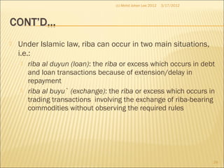  Under Islamic law, riba can occur in two main situations,
i.e.:
 riba al duyun (loan): the riba or excess which occurs in debt
and loan transactions because of extension/delay in
repayment
 riba al buyu` (exchange): the riba or excess which occurs in
trading transactions involving the exchange of riba-bearing
commodities without observing the required rules
3/17/2012
24
(c) Mohd Johan Lee 2012
 