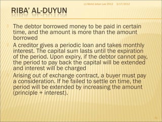  The debtor borrowed money to be paid in certain
time, and the amount is more than the amount
borrowed
 A creditor gives a periodic loan and takes monthly
interest. The capital sum lasts until the expiration
of the period. Upon expiry, if the debtor cannot pay,
the period to pay back the capital will be extended
and interest will be charged
 Arising out of exchange contract, a buyer must pay
a consideration. If he failed to settle on time, the
period will be extended by increasing the amount
(principle + interest).
3/17/2012
31
(c) Mohd Johan Lee 2012
 