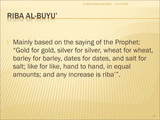  Mainly based on the saying of the Prophet:
“Gold for gold, silver for silver, wheat for wheat,
barley for barley, dates for dates, and salt for
salt; like for like, hand to hand, in equal
amounts; and any increase is riba’”.
3/17/2012
32
(c) Mohd Johan Lee 2012
 