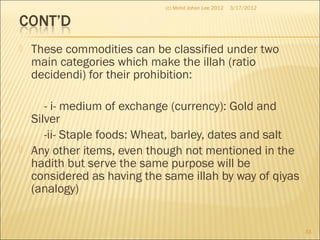 These commodities can be classified under two
main categories which make the illah (ratio
decidendi) for their prohibition:
- i- medium of exchange (currency): Gold and
Silver
-ii- Staple foods: Wheat, barley, dates and salt
 Any other items, even though not mentioned in the
hadith but serve the same purpose will be
considered as having the same illah by way of qiyas
(analogy)
3/17/2012
33
(c) Mohd Johan Lee 2012
 