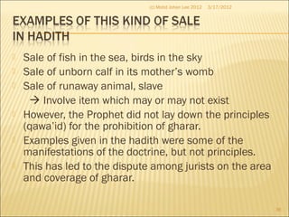  Sale of fish in the sea, birds in the sky
 Sale of unborn calf in its mother’s womb
 Sale of runaway animal, slave
 Involve item which may or may not exist
 However, the Prophet did not lay down the principles
(qawa’id) for the prohibition of gharar.
 Examples given in the hadith were some of the
manifestations of the doctrine, but not principles.
 This has led to the dispute among jurists on the area
and coverage of gharar.
3/17/2012
36
(c) Mohd Johan Lee 2012
 