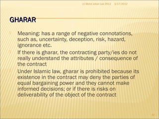 GHARARGHARAR
 Meaning: has a range of negative connotations,
such as, uncertainty, deception, risk, hazard,
ignorance etc.
 If there is gharar, the contracting party/ies do not
really understand the attributes / consequence of
the contract
 Under Islamic law, gharar is prohibited because its
existence in the contract may deny the parties of
equal bargaining power and they cannot make
informed decisions; or if there is risks on
deliverability of the object of the contract
3/17/2012
37
(c) Mohd Johan Lee 2012
 