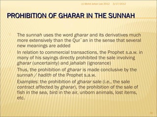 PROHIBITION OF GHARAR IN THE SUNNAHPROHIBITION OF GHARAR IN THE SUNNAH
 The sunnah uses the word gharar and its derivatives much
more extensively than the Qur`an in the sense that several
new meanings are added
 In relation to commercial transactions, the Prophet s.a.w. in
many of his sayings directly prohibited the sale involving
gharar (uncertainty) and jahalah (ignorance)
 Thus, the prohibition of gharar is made conclusive by the
sunnah / hadith of the Prophet s.a.w.
 Examples: the prohibition of gharar sale (i.e., the sale
contract affected by gharar), the prohibition of the sale of
fish in the sea, bird in the air, unborn animals, lost items,
etc.
3/17/2012
39
(c) Mohd Johan Lee 2012
 