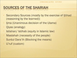 • Secondary Sources (mostly by the exercise of Ijtihad
(reasoning by the learned))
 Ijma (Unanimous decision of the Ulama)
 Qiyas (analogy)
 Istishan/ Istihab (equity in Islamic law)
 Maslahah (necessity of the people)
 Surdul Dara’ih (Blocking the means)
 U’ruf (custom)
3/17/2012
4
(c) Mohd Johan Lee 2012
 