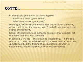CONT’D…CONT’D…
 In Islamic law, gharar can be of two degrees:
 Excessive or major (gharar fahish)
 Minor and tolerable (gharar yasir)
 Only major /excessive gharar will affect the validity of contracts,
where it will render the contract void / voidable, depending on the
degree of uncertainty
 Gharar affects trading and exchange contracts (mu`awadat); not
charitable and unilateral contracts
 In banking & finance – gharar can be triggered e.g. – in the sale
contract to create the indebtedness if the asset used is uncertain /
vaguely identified; the trading of a securitised debt which is
unconfirmed / not established, sale of insurance policy
3/17/2012
40
(c) Mohd Johan Lee 2012
 