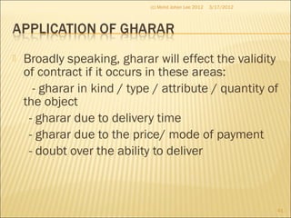  Broadly speaking, gharar will effect the validity
of contract if it occurs in these areas:
- gharar in kind / type / attribute / quantity of
the object
- gharar due to delivery time
- gharar due to the price/ mode of payment
- doubt over the ability to deliver
3/17/2012
41
(c) Mohd Johan Lee 2012
 