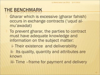  Gharar which is excessive (gharar fahish)
occurs in exchange contracts (‘uqud al-
mu’awadat)
 To prevent gharar, the parties to contract
must have adequate knowledge and
information on the subject matter:
i- Their existence and deliverability
ii- Its quality, quantity and attributes are
known
iii- Time –frame for payment and delivery
3/17/2012
42
(c) Mohd Johan Lee 2012
 
