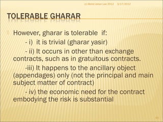  However, gharar is tolerable if:
- i) it is trivial (gharar yasir)
- ii) It occurs in other than exchange
contracts, such as in gratuitous contracts.
-iii) It happens to the ancillary object
(appendages) only (not the principal and main
subject matter of contract)
- iv) the economic need for the contract
embodying the risk is substantial
3/17/2012
43
(c) Mohd Johan Lee 2012
 