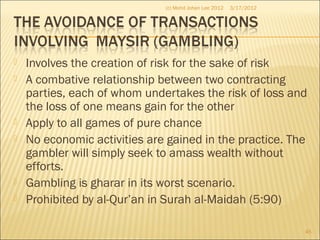  Involves the creation of risk for the sake of risk
 A combative relationship between two contracting
parties, each of whom undertakes the risk of loss and
the loss of one means gain for the other
 Apply to all games of pure chance
 No economic activities are gained in the practice. The
gambler will simply seek to amass wealth without
efforts.
 Gambling is gharar in its worst scenario.
 Prohibited by al-Qur’an in Surah al-Maidah (5:90)
3/17/2012
45
(c) Mohd Johan Lee 2012
 