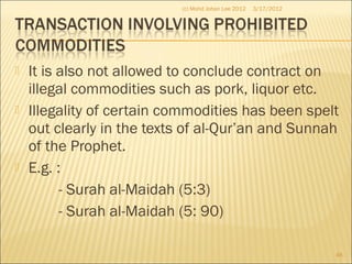  It is also not allowed to conclude contract on
illegal commodities such as pork, liquor etc.
 Illegality of certain commodities has been spelt
out clearly in the texts of al-Qur’an and Sunnah
of the Prophet.
 E.g. :
- Surah al-Maidah (5:3)
- Surah al-Maidah (5: 90)
3/17/2012
46
(c) Mohd Johan Lee 2012
 