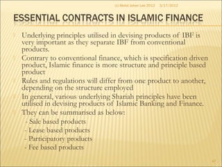  Underlying principles utilised in devising products of IBF is
very important as they separate IBF from conventional
products.
 Contrary to conventional finance, which is specification driven
product, Islamic finance is more structure and principle based
product
 Rules and regulations will differ from one product to another,
depending on the structure employed
 In general, various underlying Shariah principles have been
utilised in devising products of Islamic Banking and Finance.
 They can be summarised as below:
- Sale based products
- Lease based products
- Participatory products
- Fee based products
3/17/2012
47
(c) Mohd Johan Lee 2012
 