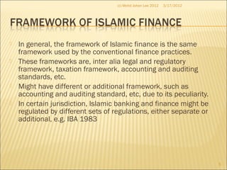  In general, the framework of Islamic finance is the same
framework used by the conventional finance practices.
 These frameworks are, inter alia legal and regulatory
framework, taxation framework, accounting and auditing
standards, etc.
 Might have different or additional framework, such as
accounting and auditing standard, etc, due to its peculiarity.
 In certain jurisdiction, Islamic banking and finance might be
regulated by different sets of regulations, either separate or
additional, e.g. IBA 1983
3/17/2012
5
(c) Mohd Johan Lee 2012
 