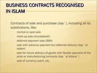 BUSINESS CONTRACTS RECOGNISEDBUSINESS CONTRACTS RECOGNISED
IN ISLAMIN ISLAM
 Contracts of sale and purchase (bay`), including all its
subdivisions, like:
 normal or spot sale
 mark-up sale (murabahah)
 deferred payment sale (BBA)
 sale with advance payment but deferred delivery (bay` al
salam)
 sale for future delivery of goods with flexible payment of the
price or manufacturing contracts (bay` al istisna`)
 sale of currency (sarf), etc.
3/17/2012
51
(c) Mohd Johan Lee 2012
 