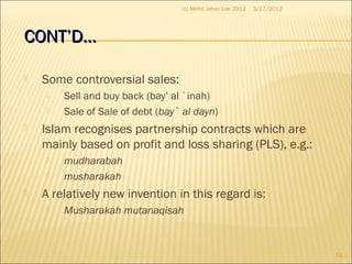 CONT’D…CONT’D…
 Some controversial sales:
 Sell and buy back (bay’ al `inah)
 Sale of Sale of debt (bay` al dayn)
 Islam recognises partnership contracts which are
mainly based on profit and loss sharing (PLS), e.g.:
 mudharabah
 musharakah
 A relatively new invention in this regard is:
 Musharakah mutanaqisah
3/17/2012
52
(c) Mohd Johan Lee 2012
 
