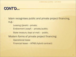 CONT’D…CONT’D…
 Islam recognises public and private project financing,
e.g.:
 Leasing (ijarah) - private;
 Endowment (waqf) – private/public;
 State treasury (bayt al mal) – public.
 Modern forms of private project financing:
 Operational lease
 Financial lease – AITAB (hybrid contract)
3/17/2012
53
(c) Mohd Johan Lee 2012
 