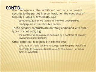 CONT’D…CONT’D… Islam recognises other additional contracts to provide
security to the parties in a contract, i.e., the contracts of
security (`uqud al tawthiqat), e.g.:
 suretyship/guarantee (kafalah): involves three parties
 mortgage (rahn): involves two parties
 These security contracts are normally combined with other
types of contracts, e.g.:
 the contract of BBA may be secured by a contract of security
involving collateral (rahn)
 Other contracts recognised in Islamic law:
 contracts of trusts (al amanat), e.g.: safe-keeping (wadi`ah)
 contracts to do a specified task, e.g.: commision (ju`alah);
agency (wakalah)
3/17/2012
54
(c) Mohd Johan Lee 2012
 