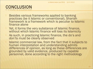  Besides various frameworks applied to banking
practices (be it Islamic or conventional), Shariah
framework is a framework which is peculiar to Islamic
finance alone
 Yet, it forms the very substance of Islamic finance,
without which Islamic finance will loss its Islamicity
 As such, in practicing Islamic finance, the do’s and
don’ts must be clearly observed
 Islamic commercial law, from the fact that it subjects to
human interpretation and understanding admits
differences of opinion, as long as these differences are
grounded by valid evidence, produced by capable
personnel, done according to the right methodology
3/17/2012
59
(c) Mohd Johan Lee 2012
 