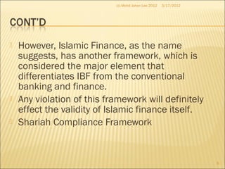  However, Islamic Finance, as the name
suggests, has another framework, which is
considered the major element that
differentiates IBF from the conventional
banking and finance.
 Any violation of this framework will definitely
effect the validity of Islamic finance itself.
 Shariah Compliance Framework
3/17/2012
6
(c) Mohd Johan Lee 2012
 