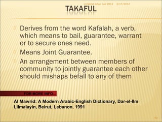  Derives from the word Kafalah, a verb,
which means to bail, guarantee, warrant
or to secure ones need.
 Means Joint Guarantee.
 An arrangement between members of
community to jointly guarantee each other
should mishaps befall to any of them
3/17/2012(c) Mohd Johan Lee 2012
60
FOR MORE INFO...
Al Mawrid: A Modern Arabic-English Dictionary, Dar-el-Ilm
Lilmalayin, Beirut, Lebanon, 1991
 