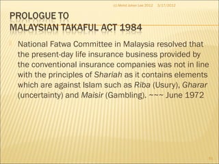  National Fatwa Committee in Malaysia resolved that
the present-day life insurance business provided by
the conventional insurance companies was not in line
with the principles of Shariah as it contains elements
which are against Islam such as Riba (Usury), Gharar
(uncertainty) and Maisir (Gambling). ~~~ June 1972
3/17/2012(c) Mohd Johan Lee 2012
61
 