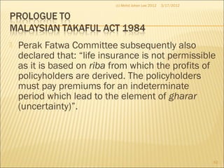  Perak Fatwa Committee subsequently also
declared that: “life insurance is not permissible
as it is based on riba from which the profits of
policyholders are derived. The policyholders
must pay premiums for an indeterminate
period which lead to the element of gharar
(uncertainty)”.
3/17/2012(c) Mohd Johan Lee 2012
62
 