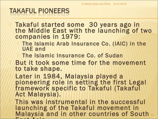  Takaful started some 30 years ago in
the Middle East with the launching of two
companies in 1979:
 The Islamic Arab Insurance Co. (IAIC) in the
UAE and
 The Islamic Insurance Co. of Sudan
 But it took some time for the movement
to take shape.
 Later in 1984, Malaysia played a
pioneering role in setting the first Legal
framework specific to Takaful (Takaful
Act Malaysia).
 This was instrumental in the successful
launching of the Takaful movement in
Malaysia and in other countries of South
3/17/2012(c) Mohd Johan Lee 2012
63
 