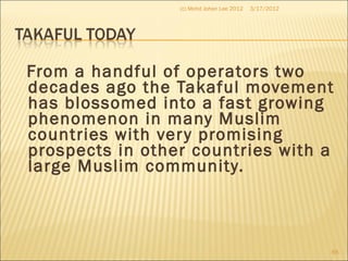From a handful of operators two
decades ago the Takaful movement
has blossomed into a fast growing
phenomenon in many Muslim
countries with very promising
prospects in other countries with a
large Muslim community.
3/17/2012(c) Mohd Johan Lee 2012
65
 