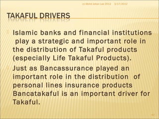  Islamic banks and financial institutions
play a strategic and important role in
the distribution of Takaful products
(especially Life Takaful Products).
 Just as Bancassurance played an
important role in the distribution of
personal lines insurance products
Bancatakaful is an important driver for
Takaful.
3/17/2012(c) Mohd Johan Lee 2012
67
 