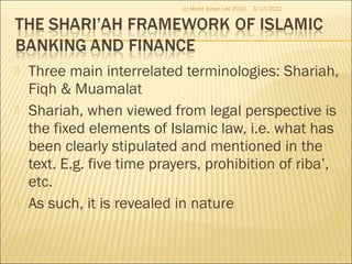  Three main interrelated terminologies: Shariah,
Fiqh & Muamalat
 Shariah, when viewed from legal perspective is
the fixed elements of Islamic law, i.e. what has
been clearly stipulated and mentioned in the
text. E.g. five time prayers, prohibition of riba’,
etc.
 As such, it is revealed in nature
3/17/2012
7
(c) Mohd Johan Lee 2012
 