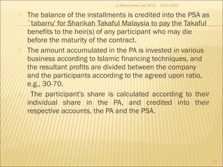  The balance of the installments is credited into the PSA as
`tabarru' for Sharikah Takaful Malaysia to pay the Takaful
benefits to the heir(s) of any participant who may die
before the maturity of the contract.
 The amount accumulated in the PA is invested in various
business according to Islamic financing techniques, and
the resultant profits are divided between the company
and the participants according to the agreed upon ratio,
e.g., 30-70.
 The participant's share is calculated according to their
individual share in the PA, and credited into their
respective accounts, the PA and the PSA.
3/17/2012(c) Mohd Johan Lee 2012
71
 