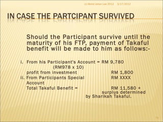 Should the Participant survive until the
maturity of his FTP, payment of Takaful
benefit will be made to him as follows:-
i. From his Participant's Account = RM 9,780
(RM978 x 10)
profit from investment RM 1,800
ii. From Participants Special RM XXXX
Account
Total Takaful Benefit = RM 11,580 +
surplus determined
by Sharikah Takaful.
3/17/2012(c) Mohd Johan Lee 2012
74
 