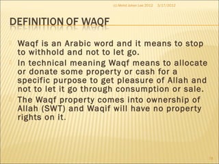  Waqf is an Arabic word and it means to stop
to withhold and not to let go.
 In technical meaning Waqf means to allocate
or donate some property or cash for a
specific purpose to get pleasure of Allah and
not to let it go through consumption or sale.
 The Waqf property comes into ownership of
Allah (SWT) and Waqif will have no property
rights on it.
3/17/2012(c) Mohd Johan Lee 2012
78
 