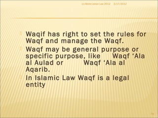  Waqif has right to set the rules for
Waqf and manage the Waqf.
 Waqf may be general purpose or
specific purpose, like Waqf ‘Ala
al Aulad or Waqf ‘Ala al
Aqarib.
 In Islamic Law Waqf is a legal
entity
3/17/2012(c) Mohd Johan Lee 2012
79
 